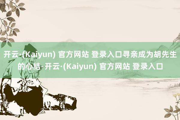 开云·(Kaiyun) 官方网站 登录入口寻亲成为胡先生的心结-开云·(Kaiyun) 官方网站 登录入口
