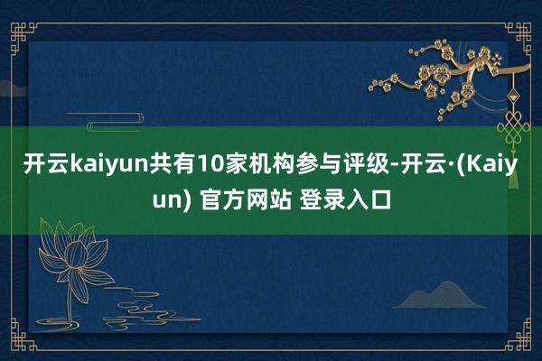 开云kaiyun共有10家机构参与评级-开云·(Kaiyun) 官方网站 登录入口