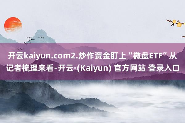 开云kaiyun.com2.炒作资金盯上“微盘ETF”从记者梳理来看-开云·(Kaiyun) 官方网站 登录入口