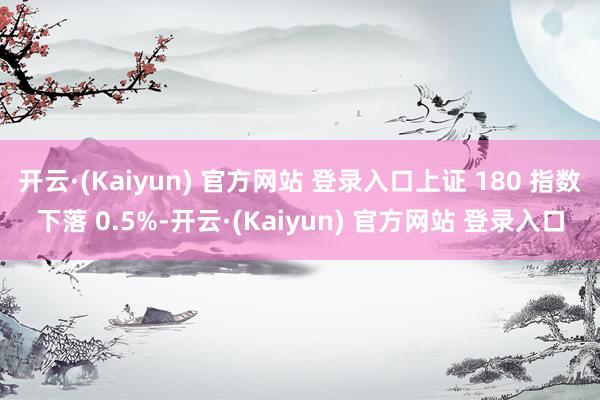 开云·(Kaiyun) 官方网站 登录入口上证 180 指数下落 0.5%-开云·(Kaiyun) 官方网站 登录入口
