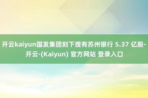 开云kaiyun国发集团刻下捏有苏州银行 5.37 亿股-开云·(Kaiyun) 官方网站 登录入口