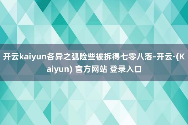 开云kaiyun各异之弧险些被拆得七零八落-开云·(Kaiyun) 官方网站 登录入口