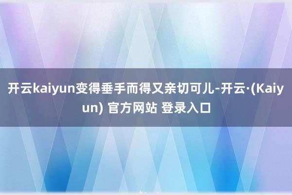 开云kaiyun变得垂手而得又亲切可儿-开云·(Kaiyun) 官方网站 登录入口