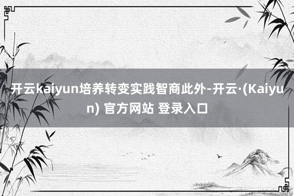开云kaiyun培养转变实践智商此外-开云·(Kaiyun) 官方网站 登录入口