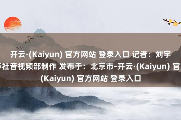 开云·(Kaiyun) 官方网站 登录入口 记者：刘宇辰、朱雨博 新华社音视频部制作 发布于：北京市-开云·(Kaiyun) 官方网站 登录入口