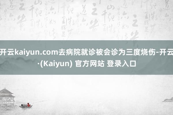 开云kaiyun.com去病院就诊被会诊为三度烧伤-开云·(Kaiyun) 官方网站 登录入口