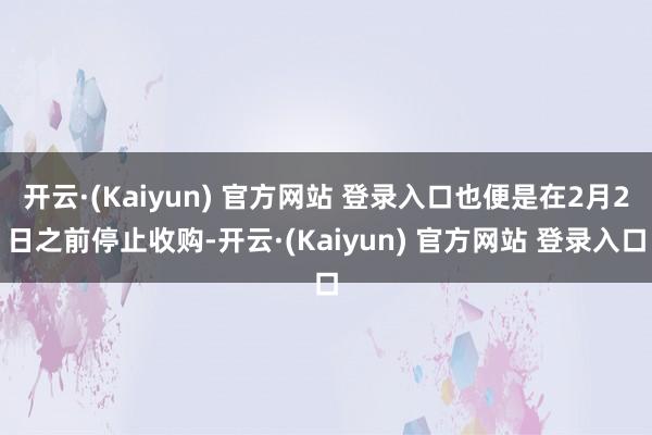 开云·(Kaiyun) 官方网站 登录入口也便是在2月2日之前停止收购-开云·(Kaiyun) 官方网站 登录入口