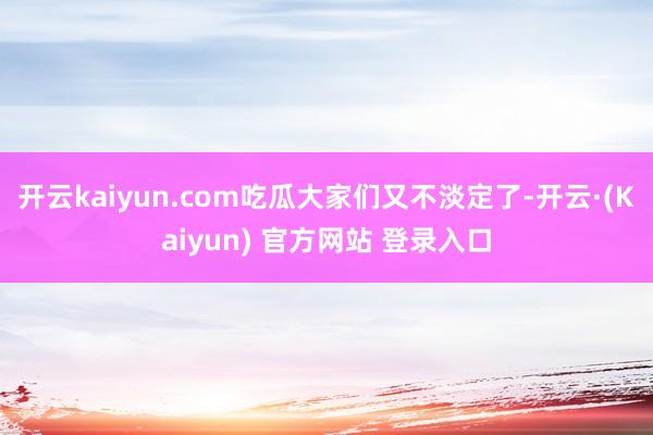 开云kaiyun.com吃瓜大家们又不淡定了-开云·(Kaiyun) 官方网站 登录入口