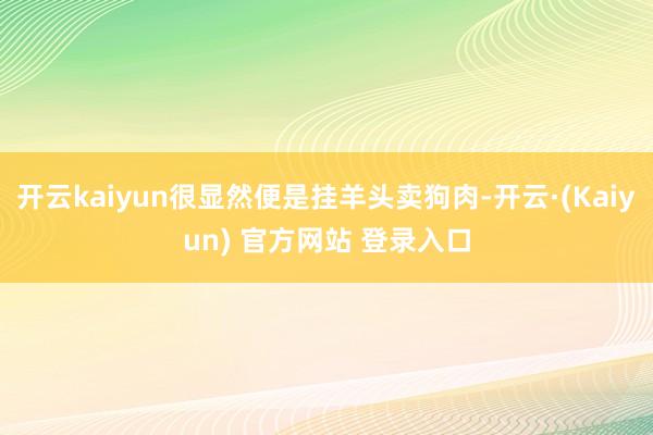 开云kaiyun很显然便是挂羊头卖狗肉-开云·(Kaiyun) 官方网站 登录入口