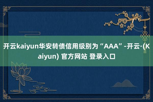 开云kaiyun华安转债信用级别为“AAA”-开云·(Kaiyun) 官方网站 登录入口