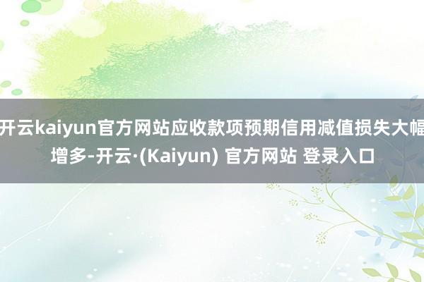 开云kaiyun官方网站应收款项预期信用减值损失大幅增多-开云·(Kaiyun) 官方网站 登录入口