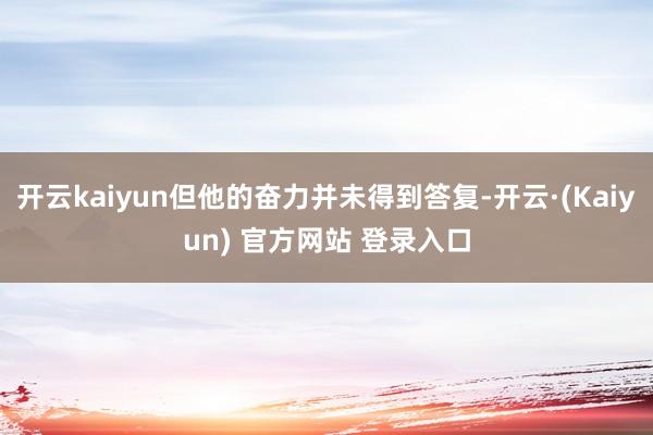 开云kaiyun但他的奋力并未得到答复-开云·(Kaiyun) 官方网站 登录入口