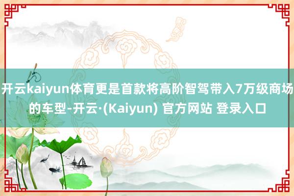 开云kaiyun体育更是首款将高阶智驾带入7万级商场的车型-开云·(Kaiyun) 官方网站 登录入口