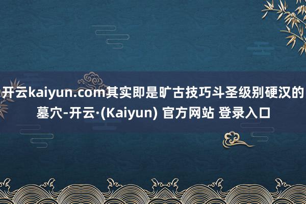 开云kaiyun.com其实即是旷古技巧斗圣级别硬汉的墓穴-开云·(Kaiyun) 官方网站 登录入口