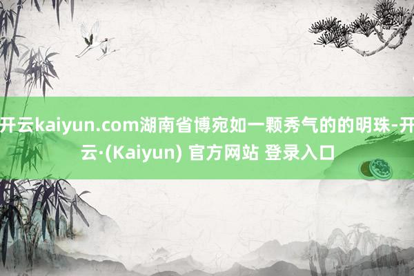 开云kaiyun.com湖南省博宛如一颗秀气的的明珠-开云·(Kaiyun) 官方网站 登录入口
