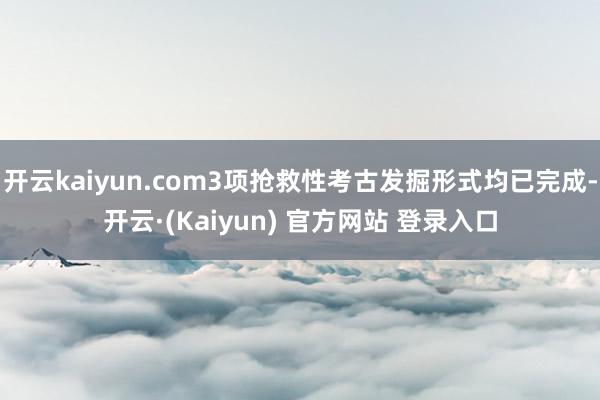 开云kaiyun.com3项抢救性考古发掘形式均已完成-开云·(Kaiyun) 官方网站 登录入口