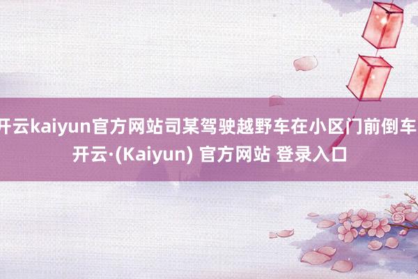 开云kaiyun官方网站司某驾驶越野车在小区门前倒车-开云·(Kaiyun) 官方网站 登录入口