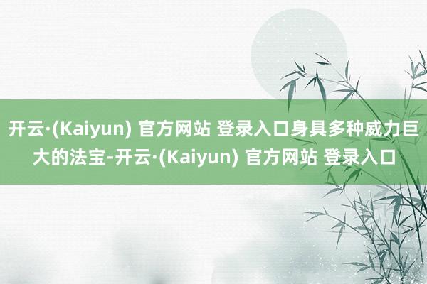 开云·(Kaiyun) 官方网站 登录入口身具多种威力巨大的法宝-开云·(Kaiyun) 官方网站 登录入口