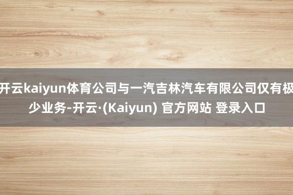 开云kaiyun体育公司与一汽吉林汽车有限公司仅有极少业务-开云·(Kaiyun) 官方网站 登录入口