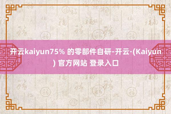 开云kaiyun75% 的零部件自研-开云·(Kaiyun) 官方网站 登录入口