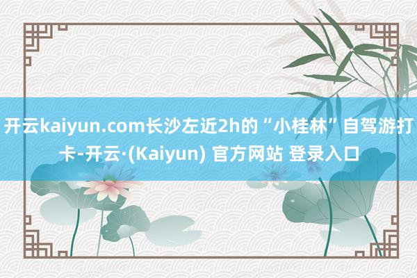 开云kaiyun.com长沙左近2h的“小桂林”自驾游打卡-开云·(Kaiyun) 官方网站 登录入口