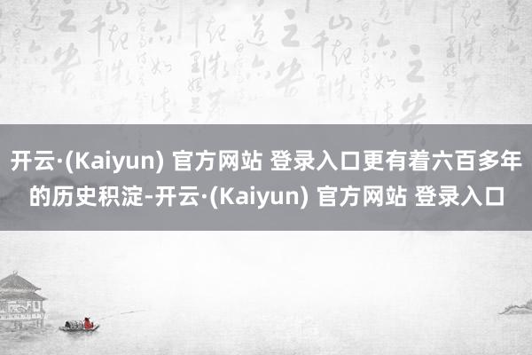 开云·(Kaiyun) 官方网站 登录入口更有着六百多年的历史积淀-开云·(Kaiyun) 官方网站 登录入口