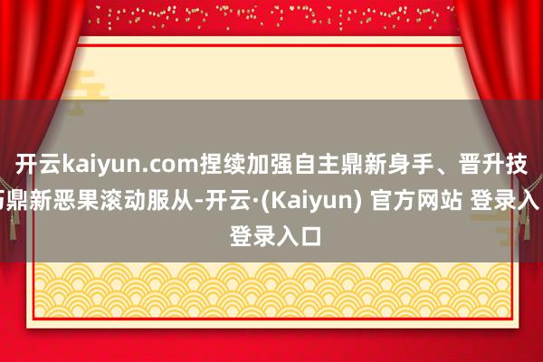 开云kaiyun.com捏续加强自主鼎新身手、晋升技巧鼎新恶果滚动服从-开云·(Kaiyun) 官方网站 登录入口