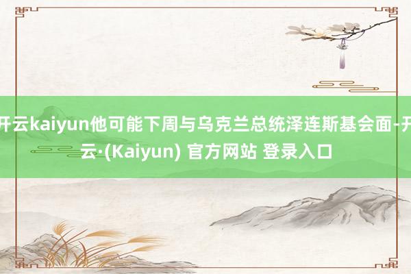 开云kaiyun他可能下周与乌克兰总统泽连斯基会面-开云·(Kaiyun) 官方网站 登录入口
