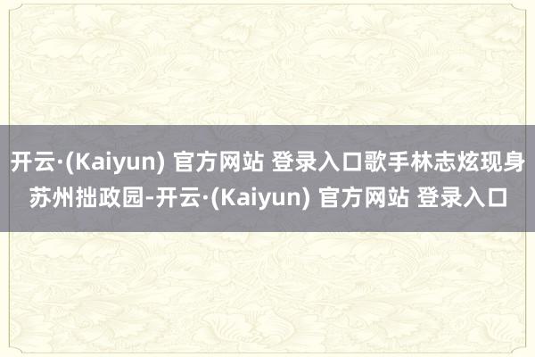 开云·(Kaiyun) 官方网站 登录入口歌手林志炫现身苏州拙政园-开云·(Kaiyun) 官方网站 登录入口