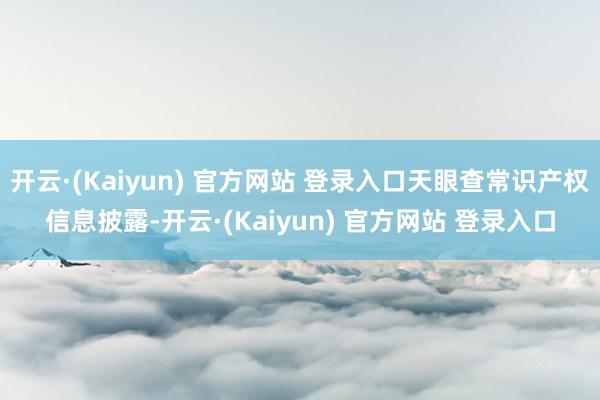 开云·(Kaiyun) 官方网站 登录入口天眼查常识产权信息披露-开云·(Kaiyun) 官方网站 登录入口