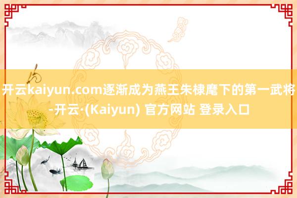 开云kaiyun.com逐渐成为燕王朱棣麾下的第一武将-开云·(Kaiyun) 官方网站 登录入口