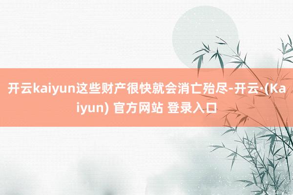 开云kaiyun这些财产很快就会消亡殆尽-开云·(Kaiyun) 官方网站 登录入口
