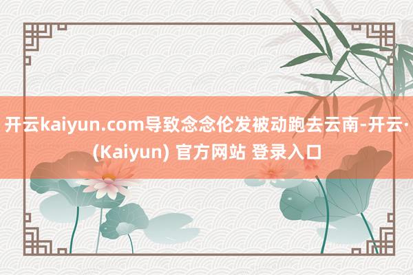 开云kaiyun.com导致念念伦发被动跑去云南-开云·(Kaiyun) 官方网站 登录入口