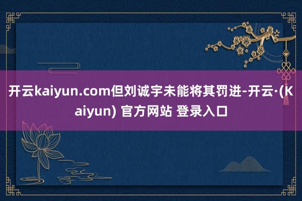 开云kaiyun.com但刘诚宇未能将其罚进-开云·(Kaiyun) 官方网站 登录入口