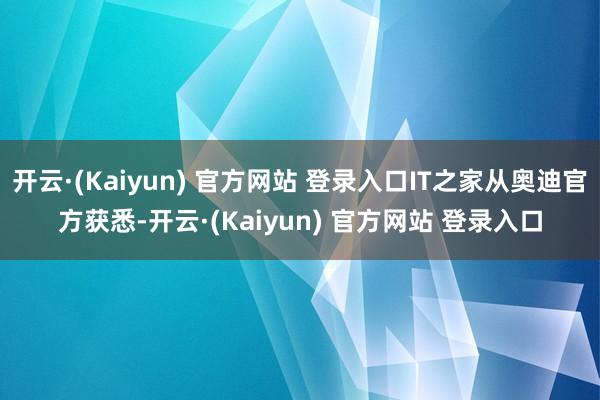 开云·(Kaiyun) 官方网站 登录入口IT之家从奥迪官方获悉-开云·(Kaiyun) 官方网站 登录入口