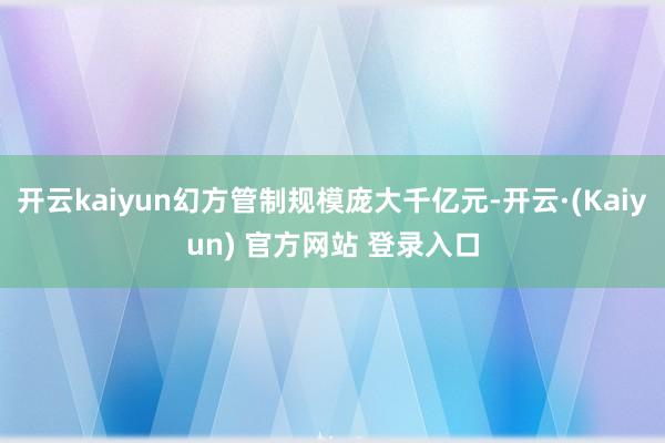 开云kaiyun幻方管制规模庞大千亿元-开云·(Kaiyun) 官方网站 登录入口