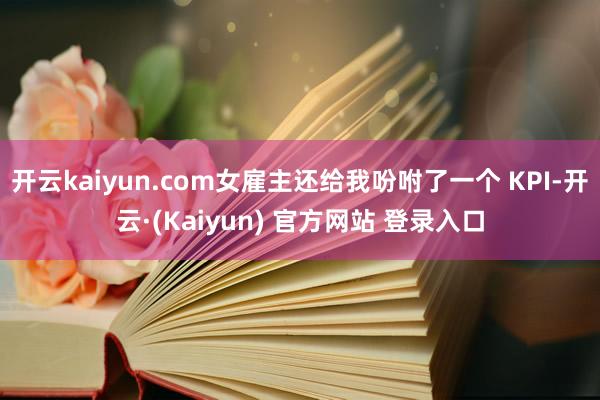 开云kaiyun.com女雇主还给我吩咐了一个 KPI-开云·(Kaiyun) 官方网站 登录入口