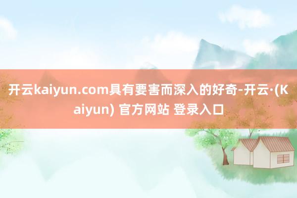开云kaiyun.com具有要害而深入的好奇-开云·(Kaiyun) 官方网站 登录入口