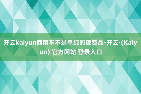 开云kaiyun商用车不是单纯的破费品-开云·(Kaiyun) 官方网站 登录入口