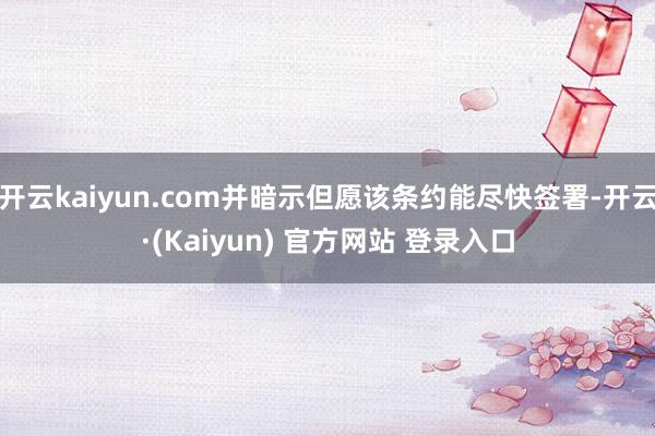 开云kaiyun.com并暗示但愿该条约能尽快签署-开云·(Kaiyun) 官方网站 登录入口