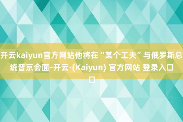 开云kaiyun官方网站他将在“某个工夫”与俄罗斯总统普京会面-开云·(Kaiyun) 官方网站 登录入口