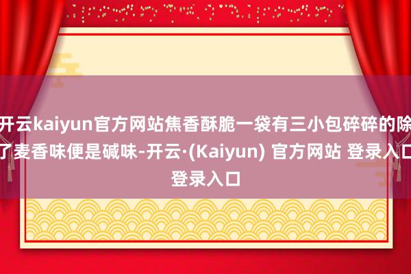 开云kaiyun官方网站焦香酥脆一袋有三小包碎碎的除了麦香味便是碱味-开云·(Kaiyun) 官方网站 登录入口