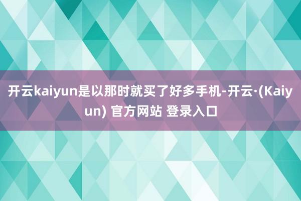 开云kaiyun是以那时就买了好多手机-开云·(Kaiyun) 官方网站 登录入口