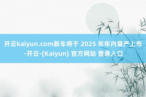 开云kaiyun.com新车将于 2025 年年内量产上市-开云·(Kaiyun) 官方网站 登录入口