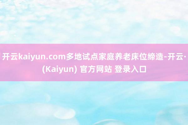 开云kaiyun.com多地试点家庭养老床位缔造-开云·(Kaiyun) 官方网站 登录入口