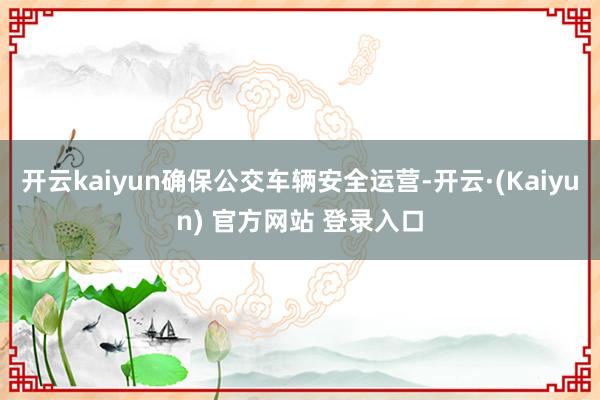 开云kaiyun确保公交车辆安全运营-开云·(Kaiyun) 官方网站 登录入口