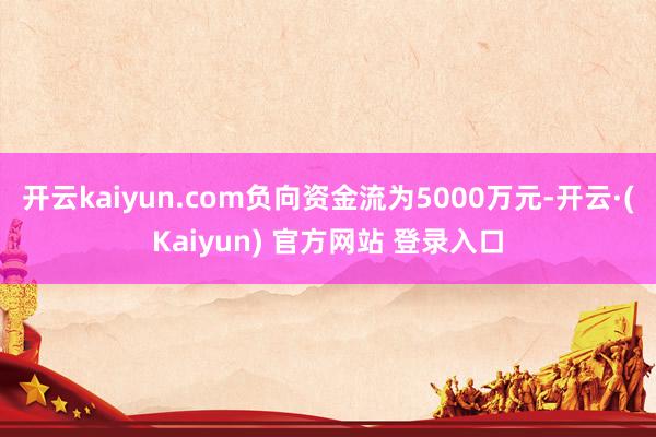开云kaiyun.com负向资金流为5000万元-开云·(Kaiyun) 官方网站 登录入口
