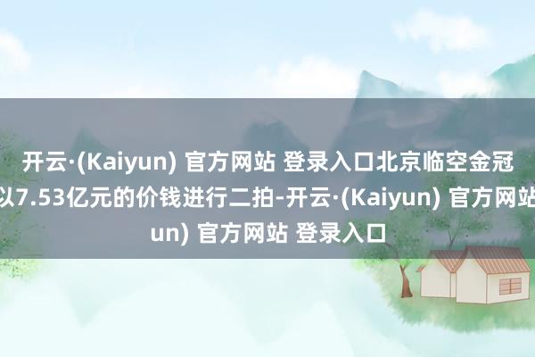 开云·(Kaiyun) 官方网站 登录入口北京临空金冠沐日货仓以7.53亿元的价钱进行二拍-开云·(Kaiyun) 官方网站 登录入口