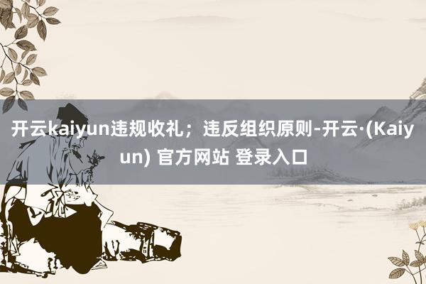 开云kaiyun违规收礼；违反组织原则-开云·(Kaiyun) 官方网站 登录入口