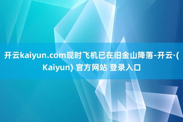 开云kaiyun.com现时飞机已在旧金山降落-开云·(Kaiyun) 官方网站 登录入口
